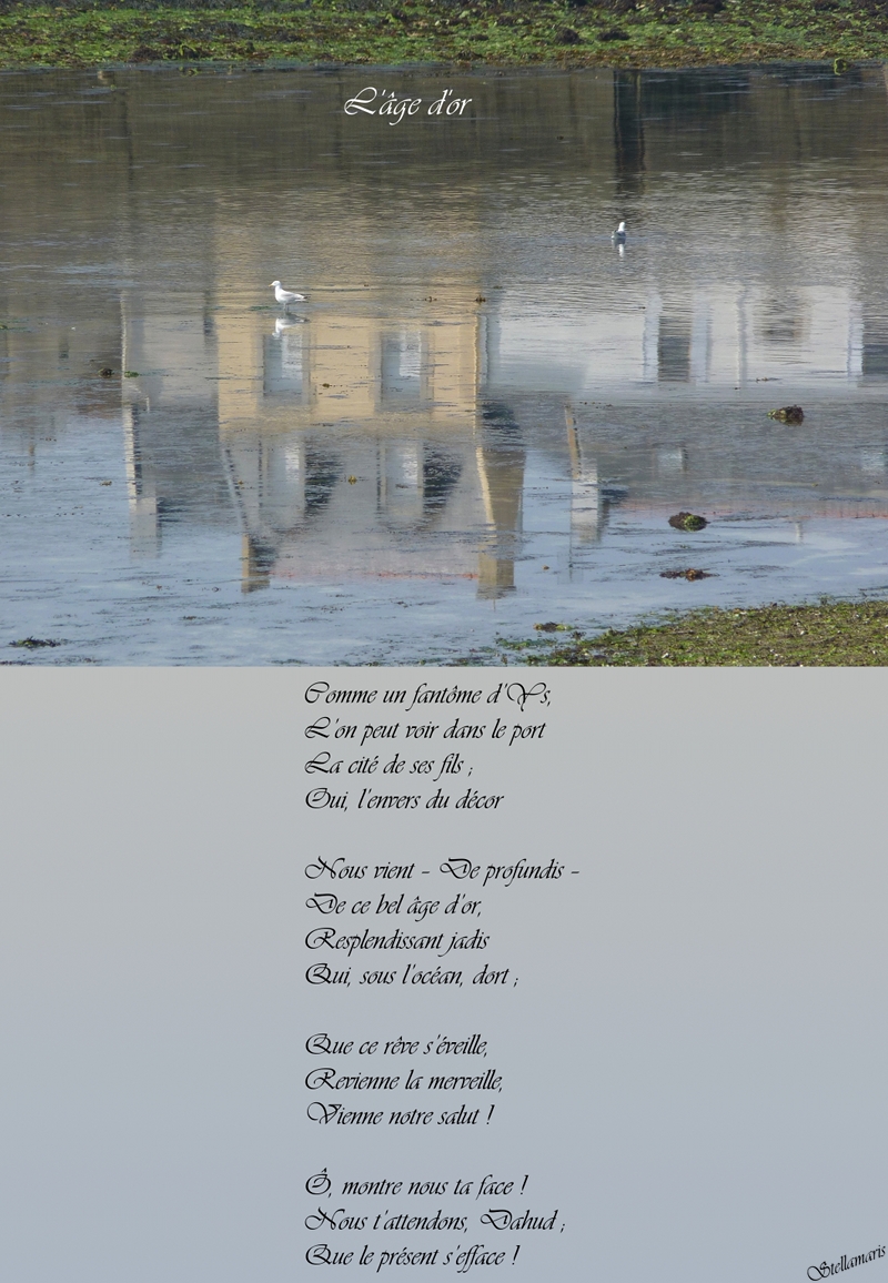 L’âge d’or / / Comme un fantôme d’Ys, / L’on peut voir dans le port / La cité de ses fils ; / Oui, l’envers du décor / / Nous vient – De profundis – / De ce bel âge d’or, / Resplendissant jadis / Qui, sous l’océan, dort ; / / Que ce rêve s’éveille, / Revienne la merveille, / Vienne notre salut ! / / Ô, montre nous ta face ! / / Nous t’attendons, Dahud ; / Que le présent s’efface ! / / Stellamaris